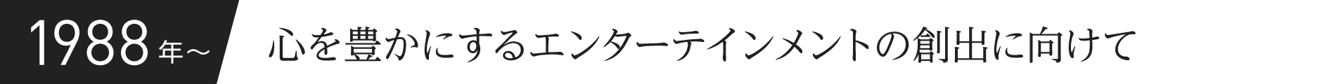 1988年〜 心を豊かにするエンターテインメントの創出に向けて