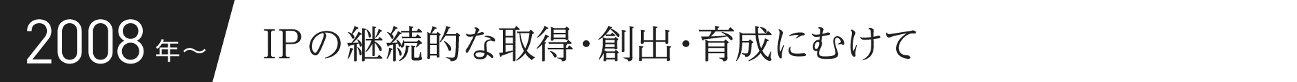 2008年〜 IPの継続的な取得・創出・育成にむけて