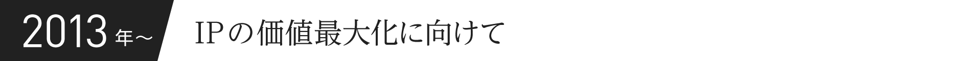 2013年〜 IPの価値最大化に向けて