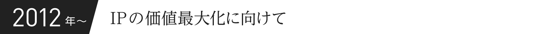 2012年〜 IPの価値最大化に向けて